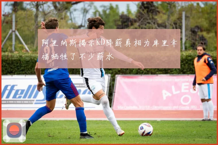 阿里纳斯揭示KD降薪真相为库里幸福牺牲了不少薪水