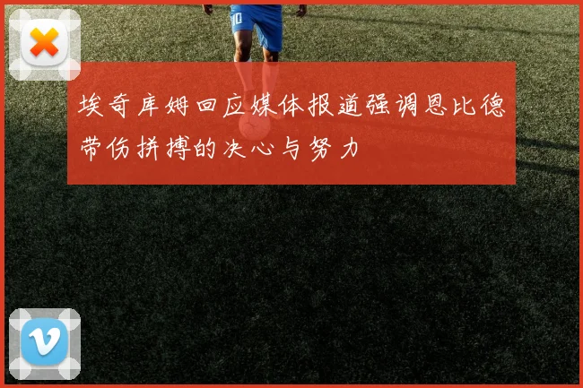 埃奇库姆回应媒体报道强调恩比德带伤拼搏的决心与努力