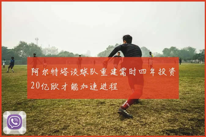 阿尔特塔谈球队重建需时四年投资20亿欧才能加速进程