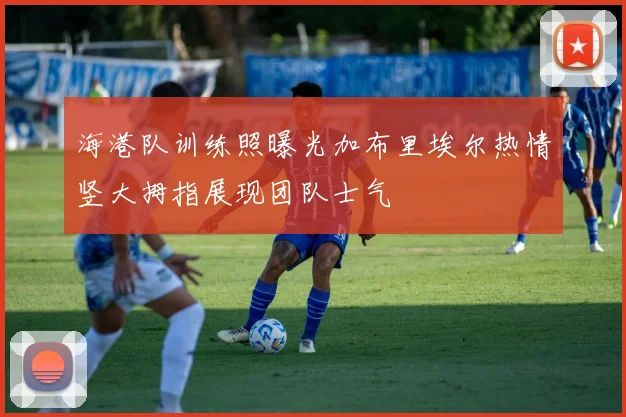 海港队训练照曝光加布里埃尔热情竖大拇指展现团队士气