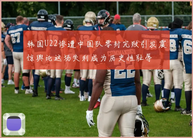 韩国U22惨遭中国队零封完败引发震惊舆论这场失利成为历史性耻辱