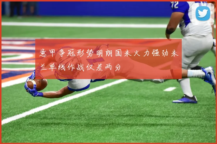 意甲争冠形势明朗国米火力强劲米兰单线作战仅差两分