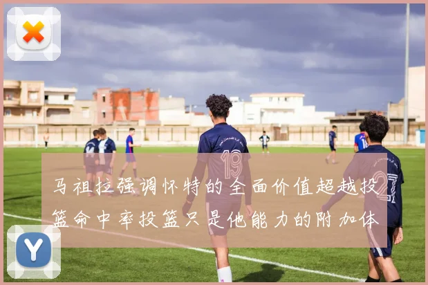 马祖拉强调怀特的全面价值超越投篮命中率投篮只是他能力的附加体现