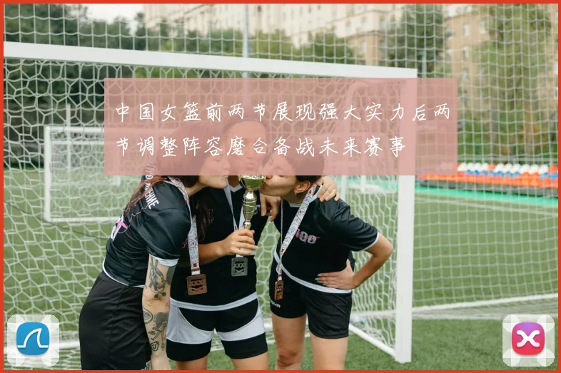 中国女篮前两节展现强大实力后两节调整阵容磨合备战未来赛事
