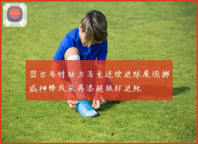 瑟尔洛特助力马竞连续进球展现挪威神锋风采再添超级杯进账