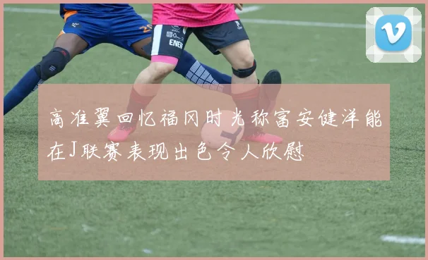 高准翼回忆福冈时光称富安健洋能在J联赛表现出色令人欣慰