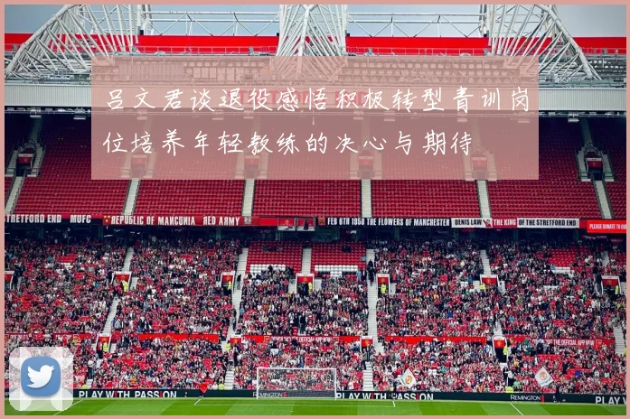 吕文君谈退役感悟积极转型青训岗位培养年轻教练的决心与期待