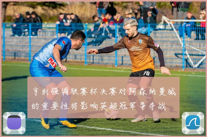 亨利强调联赛杯决赛对阿森纳曼城的重要性将影响英超冠军争夺战