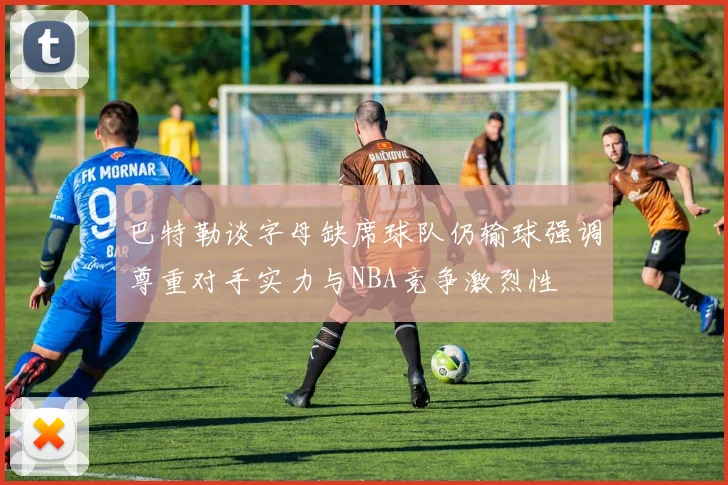 巴特勒谈字母缺席球队仍输球强调尊重对手实力与NBA竞争激烈性