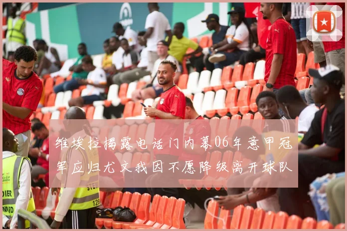 维埃拉揭露电话门内幕06年意甲冠军应归尤文我因不愿降级离开球队