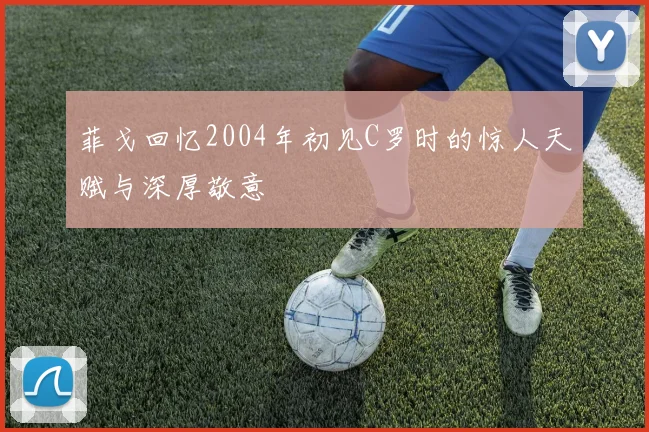 菲戈回忆2004年初见C罗时的惊人天赋与深厚敬意