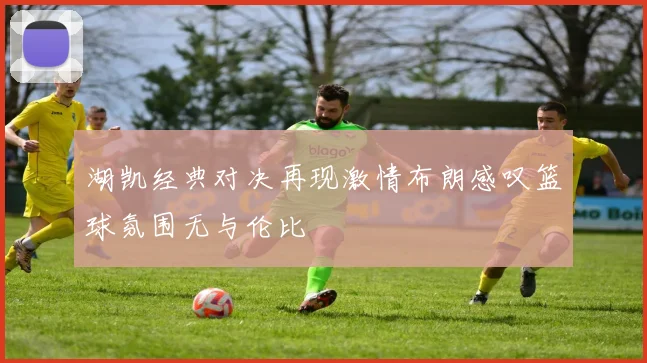 湖凯经典对决再现激情布朗感叹篮球氛围无与伦比