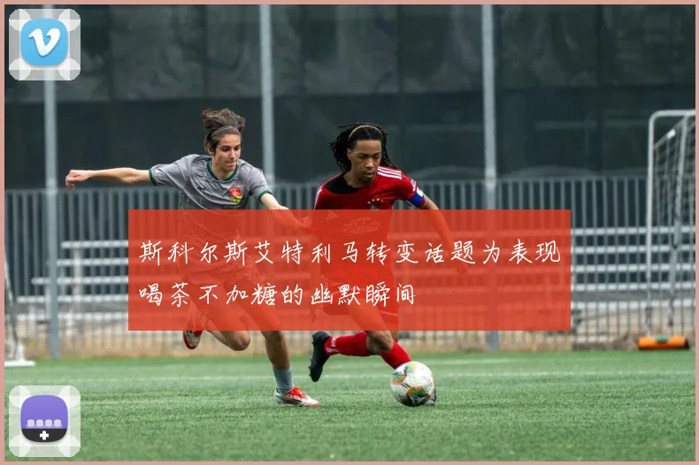 斯科尔斯艾特利马转变话题为表现喝茶不加糖的幽默瞬间