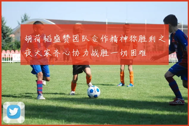 胡荷韬盛赞团队合作精神称胜利之夜大家齐心协力战胜一切困难