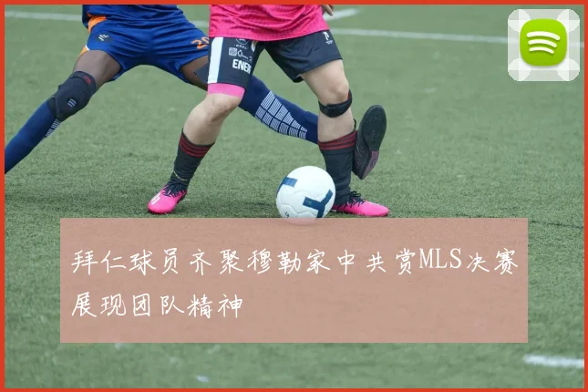 拜仁球员齐聚穆勒家中共赏MLS决赛展现团队精神