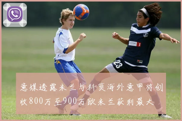 意媒透露米兰与科莫海外意甲将创收800万至900万欧米兰获利最大