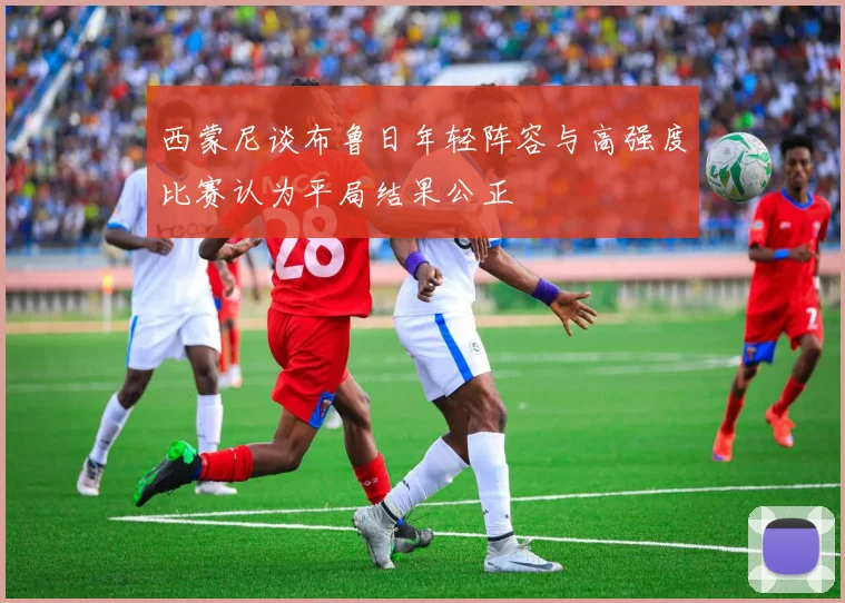 西蒙尼谈布鲁日年轻阵容与高强度比赛认为平局结果公正