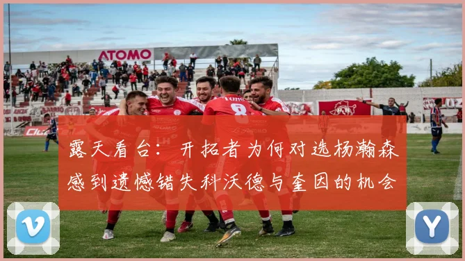 露天看台：开拓者为何对选杨瀚森感到遗憾错失科沃德与奎因的机会