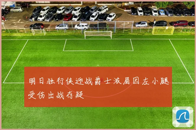 明日独行侠迎战爵士浓眉因左小腿受伤出战存疑
