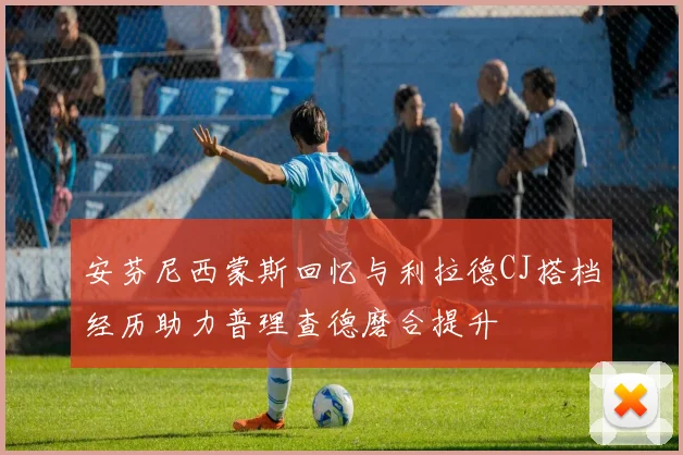 安芬尼西蒙斯回忆与利拉德CJ搭档经历助力普理查德磨合提升