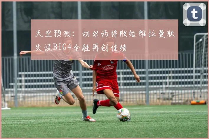 天空预测：切尔西将败给维拉曼联失误BIG4全胜再创佳绩