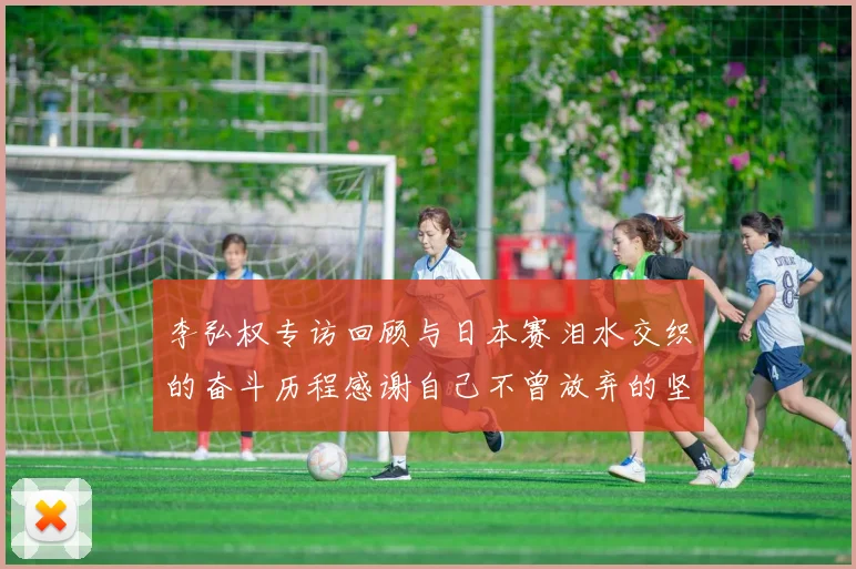 李弘权专访回顾与日本赛泪水交织的奋斗历程感谢自己不曾放弃的坚持