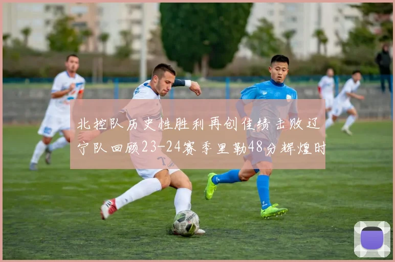 北控队历史性胜利再创佳绩击败辽宁队回顾23-24赛季里勒48分辉煌时刻