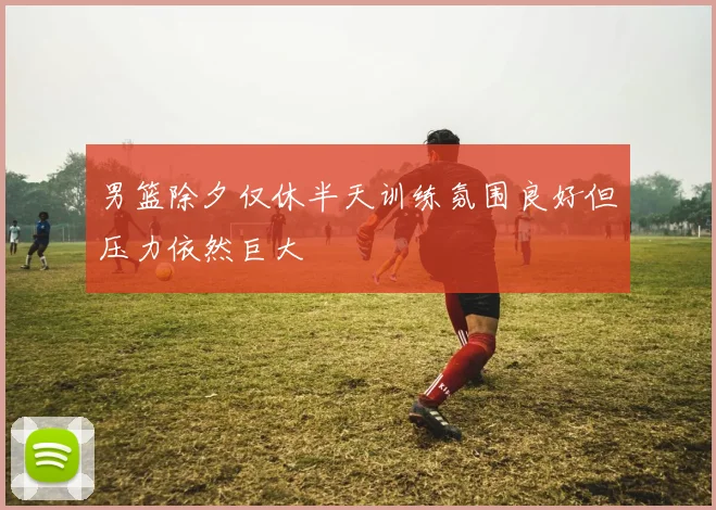 男篮除夕仅休半天训练氛围良好但压力依然巨大