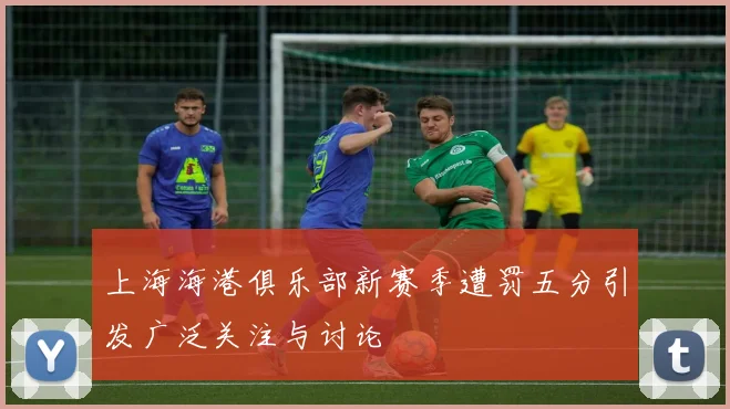 上海海港俱乐部新赛季遭罚五分引发广泛关注与讨论
