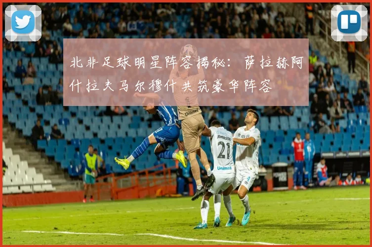 北非足球明星阵容揭秘：萨拉赫阿什拉夫马尔穆什共筑豪华阵容