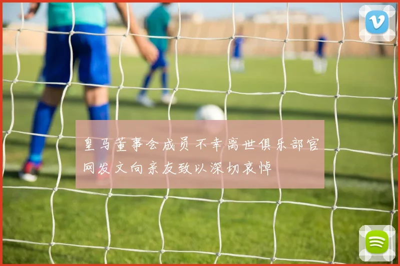 皇马董事会成员不幸离世俱乐部官网发文向亲友致以深切哀悼