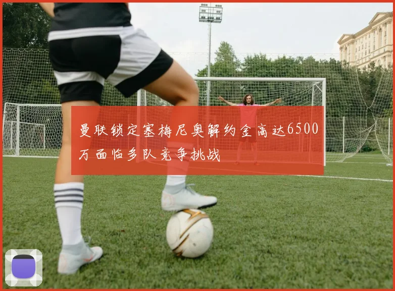 曼联锁定塞梅尼奥解约金高达6500万面临多队竞争挑战