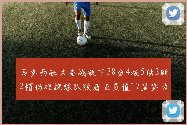 马克西独力奋战砍下38分4板5助2断2帽仍难挽球队败局正负值17显实力